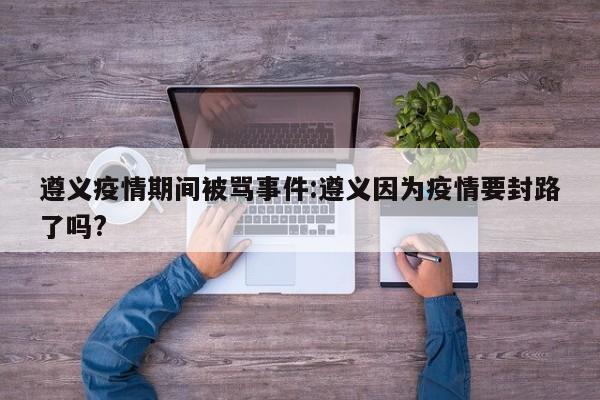 遵义疫情期间被骂事件:遵义因为疫情要封路了吗?