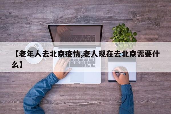 【老年人去北京疫情,老人现在去北京需要什么】