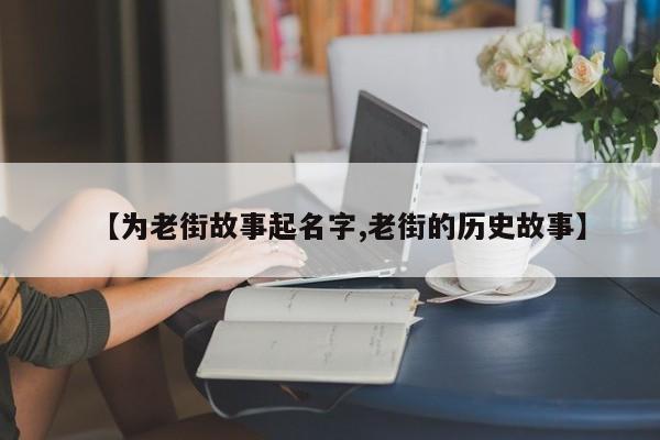 【为老街故事起名字,老街的历史故事】