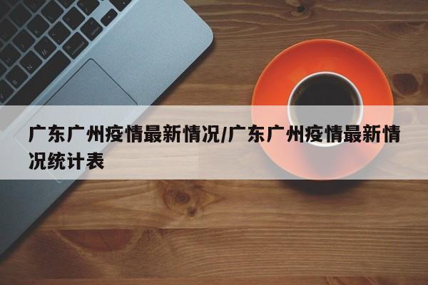 广东广州疫情最新情况/广东广州疫情最新情况统计表