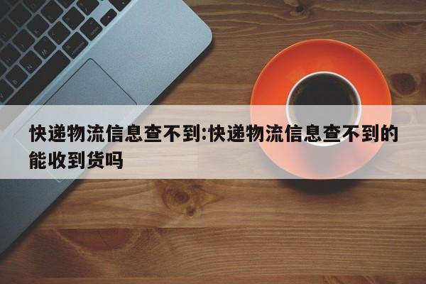 快递物流信息查不到:快递物流信息查不到的能收到货吗