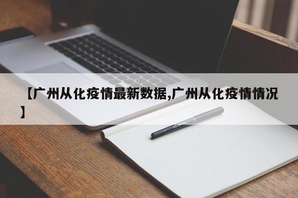 【广州从化疫情最新数据,广州从化疫情情况】