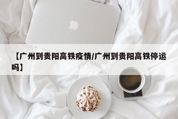 【广州到贵阳高铁疫情/广州到贵阳高铁停运吗】