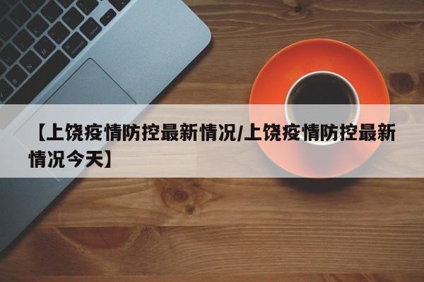 【上饶疫情防控最新情况/上饶疫情防控最新情况今天】