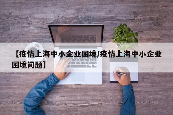 【疫情上海中小企业困境/疫情上海中小企业困境问题】