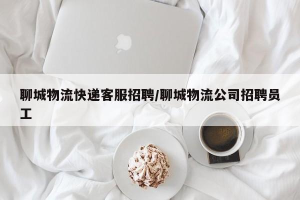 聊城物流快递客服招聘/聊城物流公司招聘员工