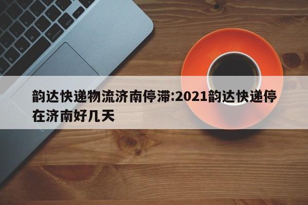 韵达快递物流济南停滞:2021韵达快递停在济南好几天