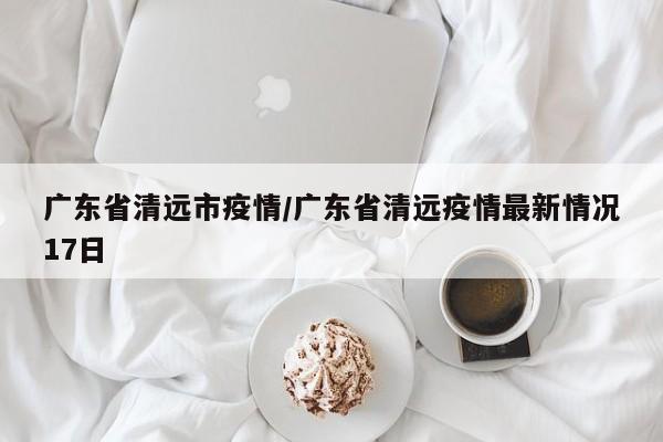 广东省清远市疫情/广东省清远疫情最新情况17日