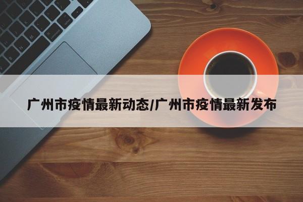 广州市疫情最新动态/广州市疫情最新发布