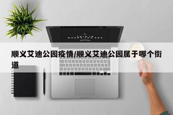 顺义艾迪公园疫情/顺义艾迪公园属于哪个街道
