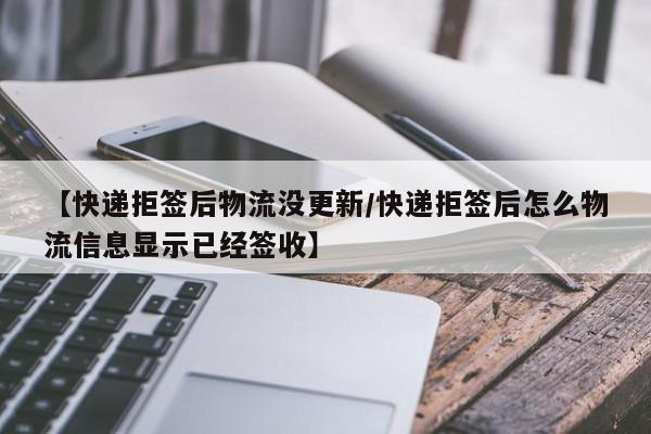 【快递拒签后物流没更新/快递拒签后怎么物流信息显示已经签收】
